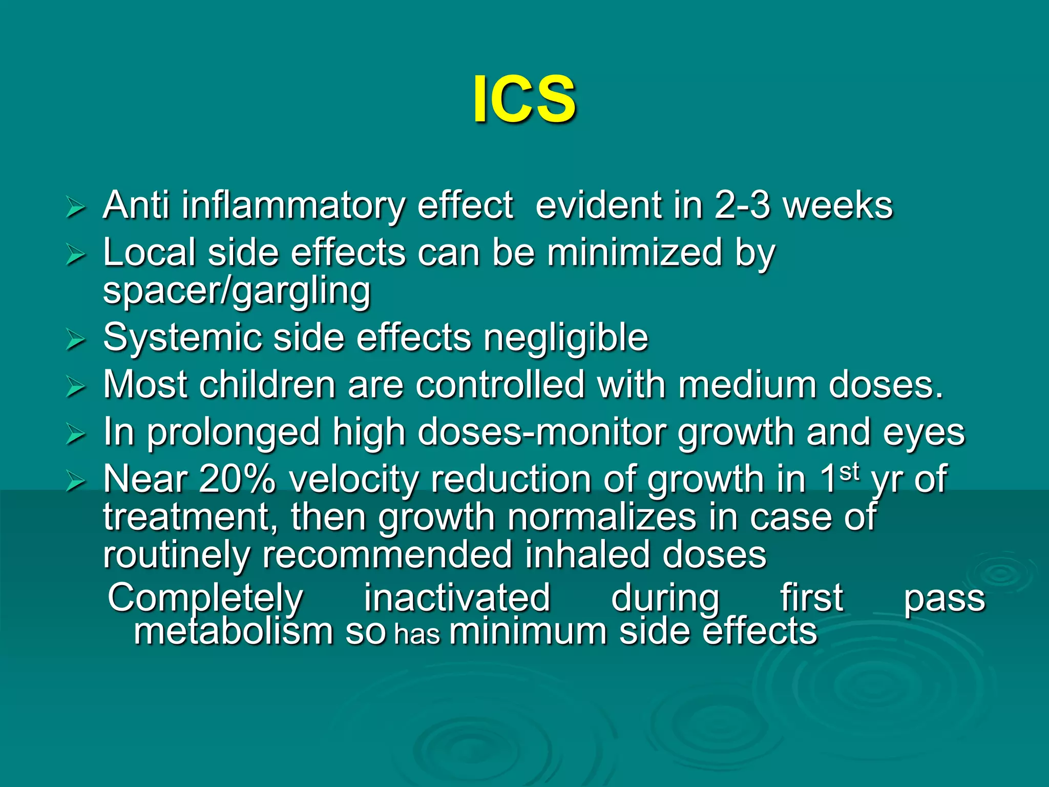 ICS
 Anti inflammatory effect evident in 2-3 weeks
 Local side effects can be minimized by
spacer/gargling
 Systemic side effects negligible
 Most children are controlled with medium doses.
 In prolonged high doses-monitor growth and eyes
 Near 20% velocity reduction of growth in 1st yr of
treatment, then growth normalizes in case of
routinely recommended inhaled doses
Completely inactivated during first pass
metabolism so has minimum side effects
 