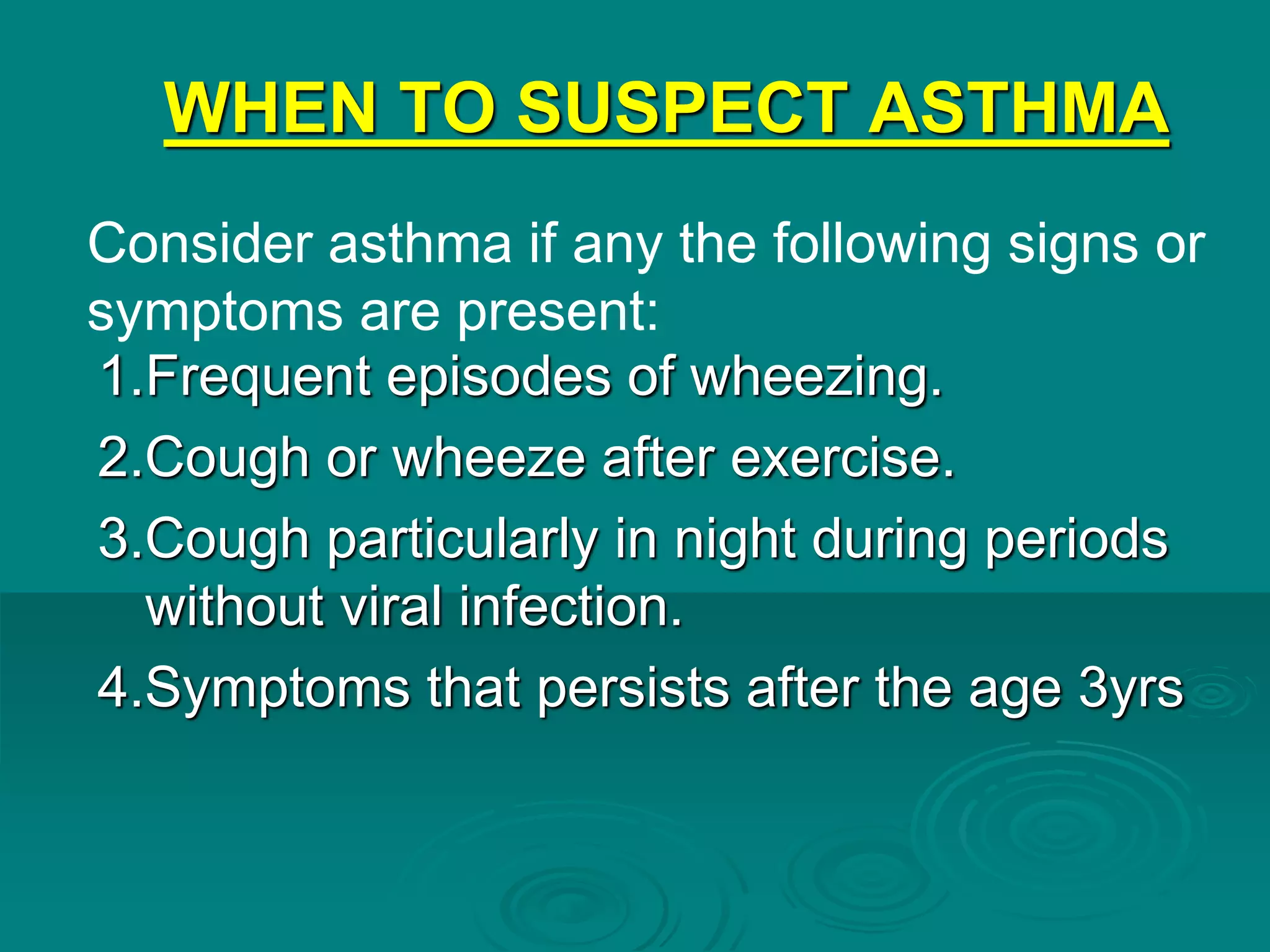WHEN TO SUSPECT ASTHMA
1.Frequent episodes of wheezing.
2.Cough or wheeze after exercise.
3.Cough particularly in night during periods
without viral infection.
4.Symptoms that persists after the age 3yrs
Consider asthma if any the following signs or
symptoms are present:
 