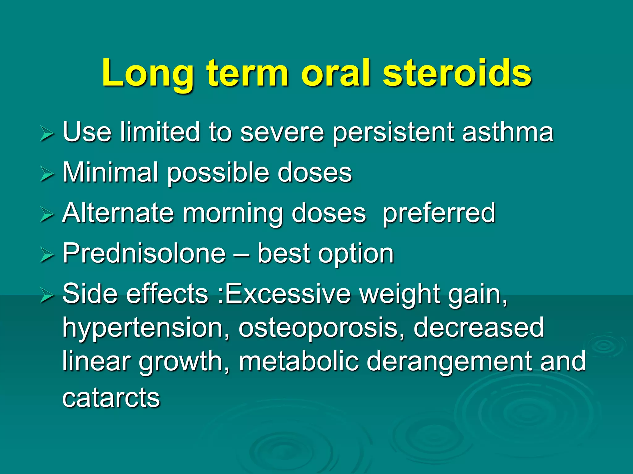 Long term oral steroids
 Use limited to severe persistent asthma
 Minimal possible doses
 Alternate morning doses preferred
 Prednisolone – best option
 Side effects :Excessive weight gain,
hypertension, osteoporosis, decreased
linear growth, metabolic derangement and
catarcts
 