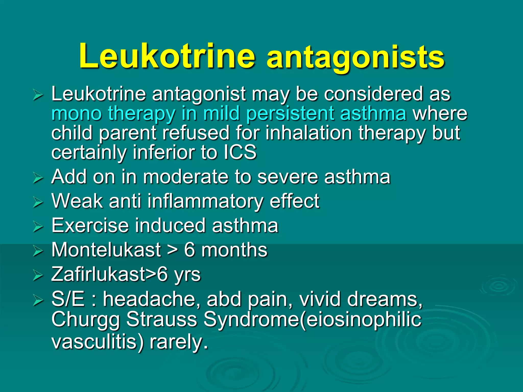 Leukotrine antagonists
 Leukotrine antagonist may be considered as
mono therapy in mild persistent asthma where
child parent refused for inhalation therapy but
certainly inferior to ICS
 Add on in moderate to severe asthma
 Weak anti inflammatory effect
 Exercise induced asthma
 Montelukast > 6 months
 Zafirlukast>6 yrs
 S/E : headache, abd pain, vivid dreams,
Churgg Strauss Syndrome(eiosinophilic
vasculitis) rarely.
 