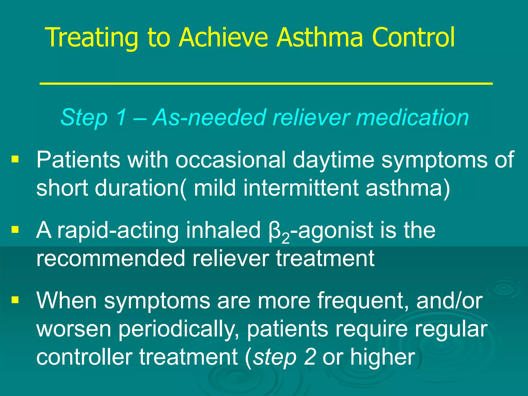 Step 1 – As-needed reliever medication
 Patients with occasional daytime symptoms of
short duration( mild intermittent asthma)
 A rapid-acting inhaled β2-agonist is the
recommended reliever treatment
 When symptoms are more frequent, and/or
worsen periodically, patients require regular
controller treatment (step 2 or higher)
Treating to Achieve Asthma Control
 