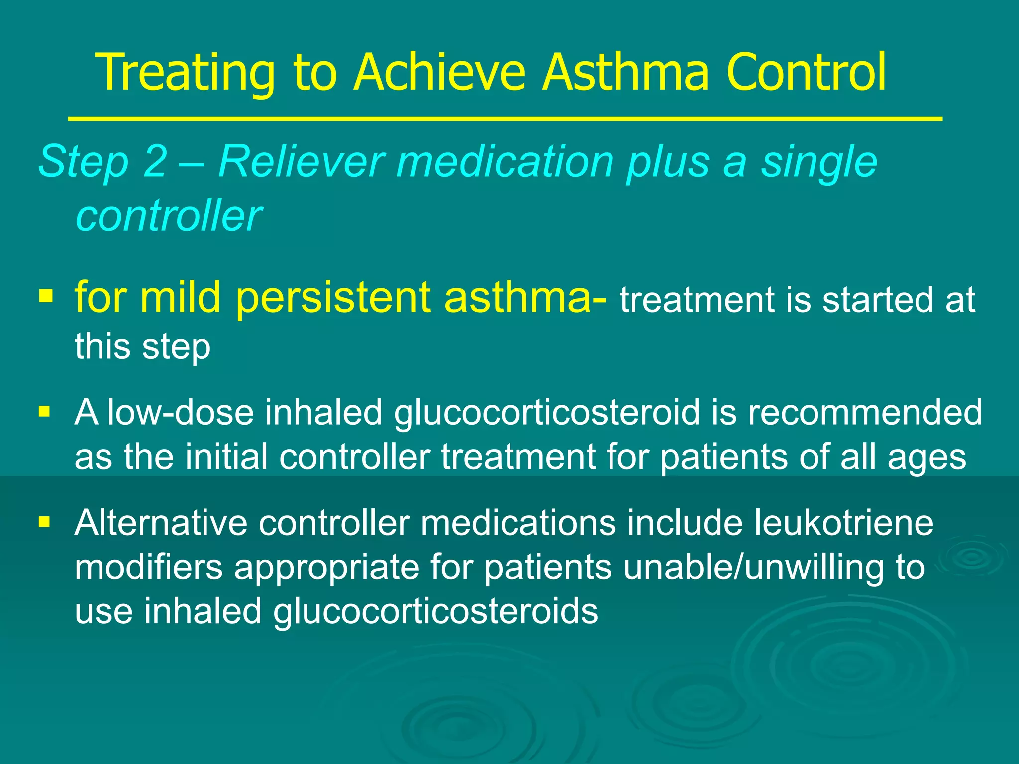 Step 2 – Reliever medication plus a single
controller
 for mild persistent asthma- treatment is started at
this step
 A low-dose inhaled glucocorticosteroid is recommended
as the initial controller treatment for patients of all ages
 Alternative controller medications include leukotriene
modifiers appropriate for patients unable/unwilling to
use inhaled glucocorticosteroids
Treating to Achieve Asthma Control
 