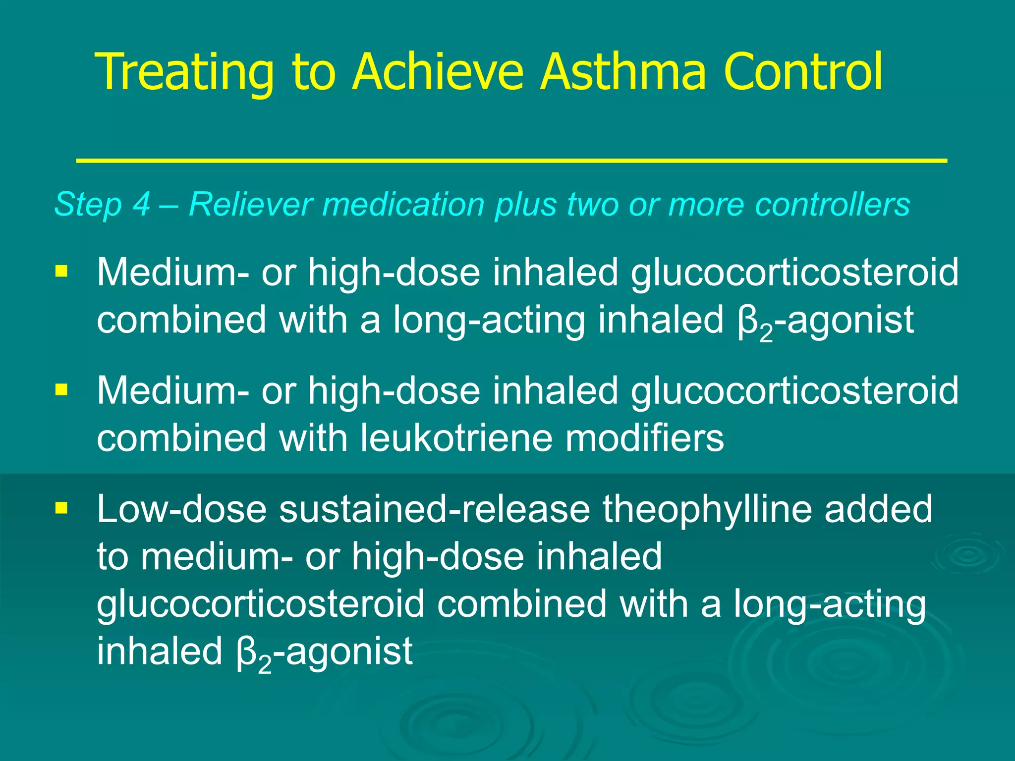 Step 4 – Reliever medication plus two or more controllers
 Medium- or high-dose inhaled glucocorticosteroid
combined with a long-acting inhaled β2-agonist
 Medium- or high-dose inhaled glucocorticosteroid
combined with leukotriene modifiers
 Low-dose sustained-release theophylline added
to medium- or high-dose inhaled
glucocorticosteroid combined with a long-acting
inhaled β2-agonist
Treating to Achieve Asthma Control
 