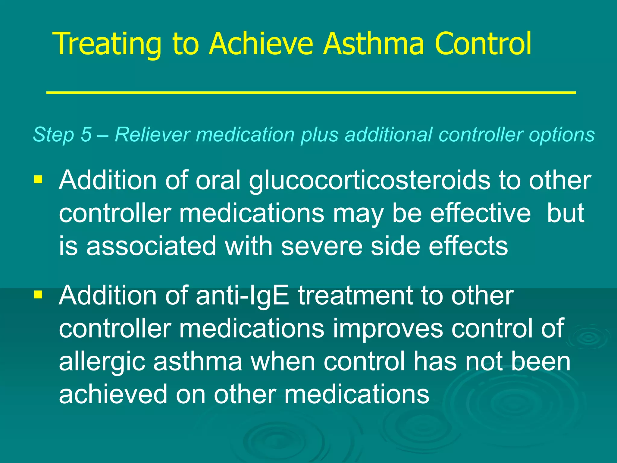 Treating to Achieve Asthma Control
Step 5 – Reliever medication plus additional controller options
 Addition of oral glucocorticosteroids to other
controller medications may be effective but
is associated with severe side effects
 Addition of anti-IgE treatment to other
controller medications improves control of
allergic asthma when control has not been
achieved on other medications
 
