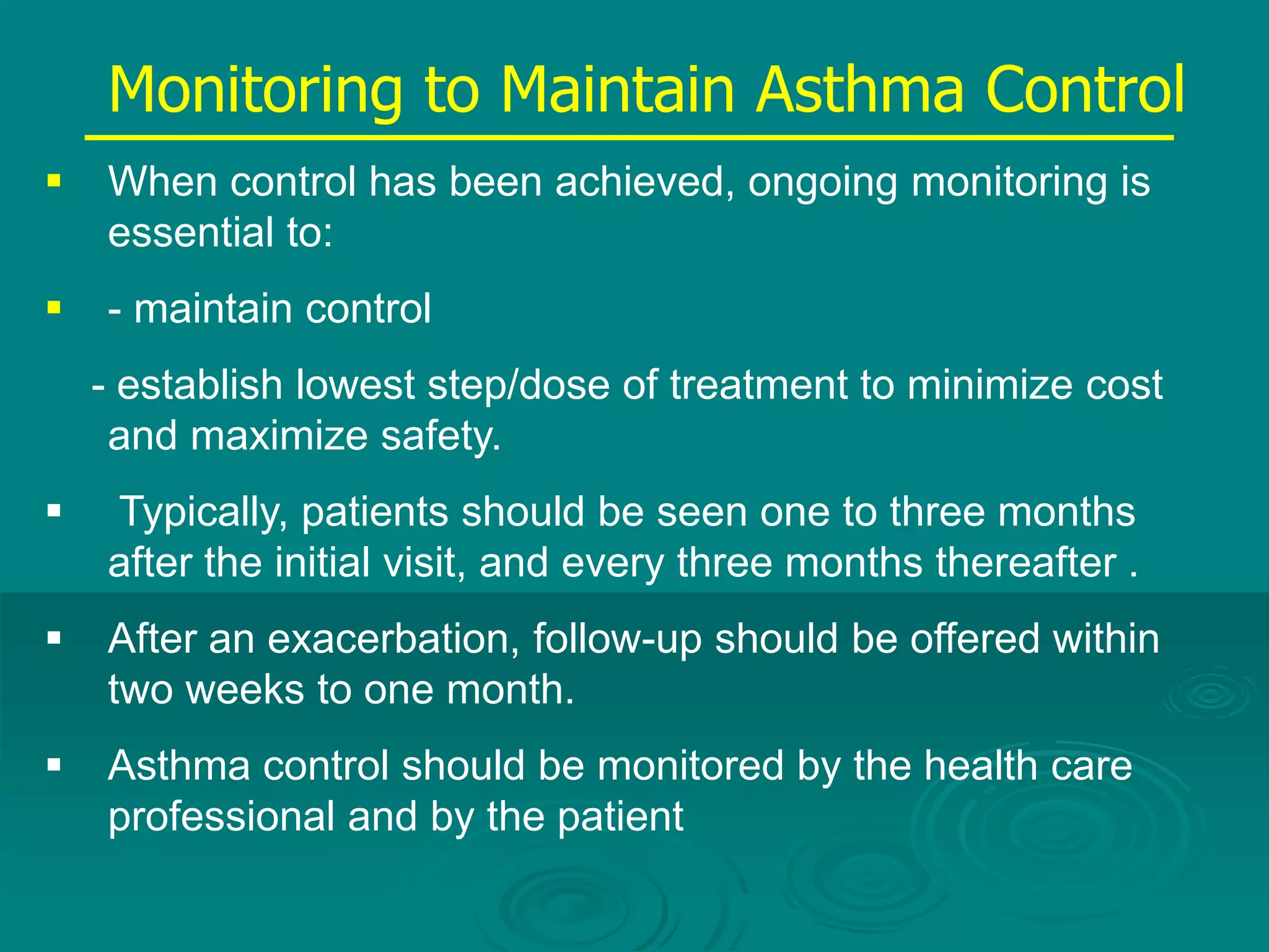 Monitoring to Maintain Asthma Control
 When control has been achieved, ongoing monitoring is
essential to:
 - maintain control
- establish lowest step/dose of treatment to minimize cost
and maximize safety.
 Typically, patients should be seen one to three months
after the initial visit, and every three months thereafter .
 After an exacerbation, follow-up should be offered within
two weeks to one month.
 Asthma control should be monitored by the health care
professional and by the patient
 
