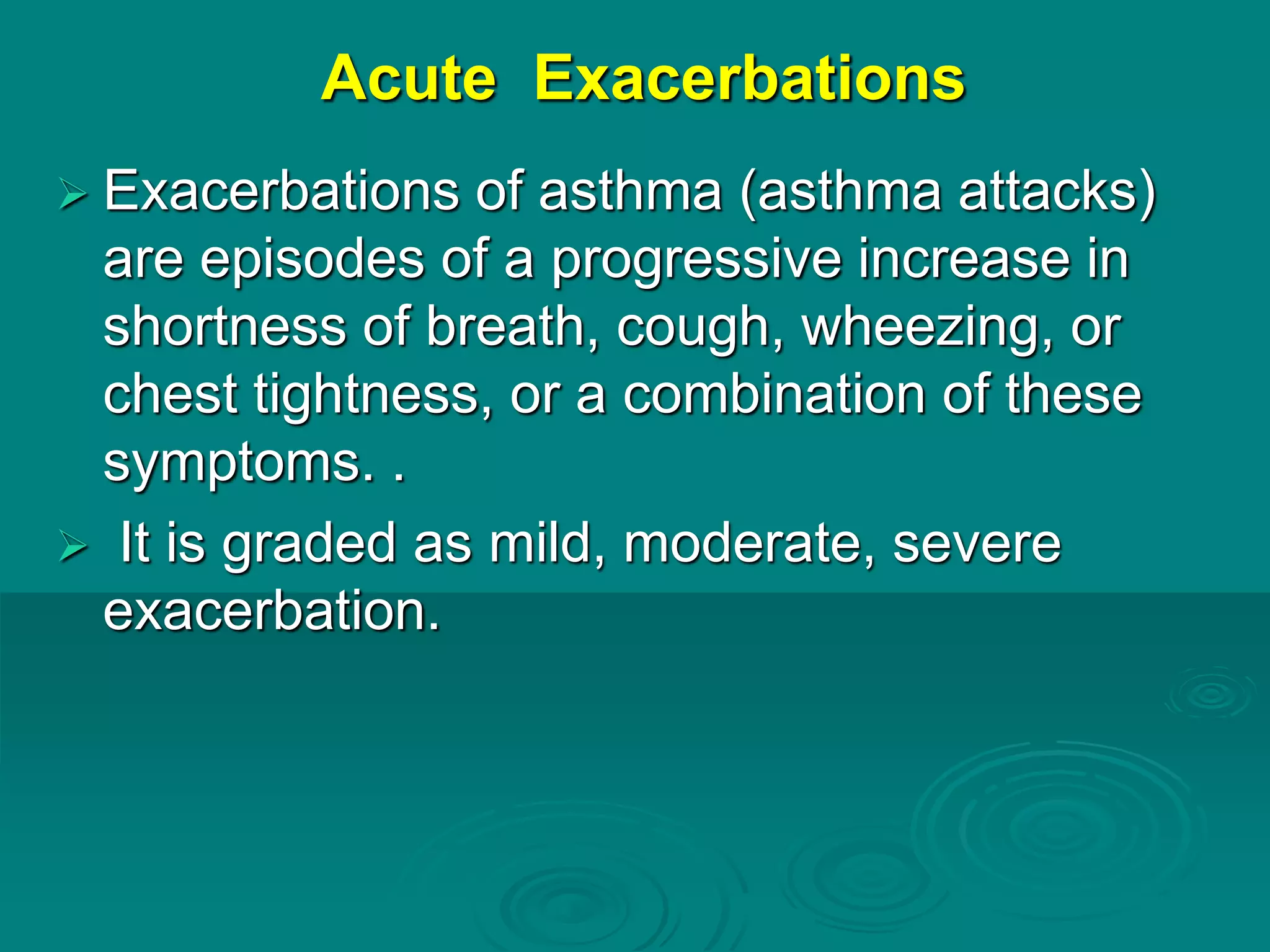 Acute Exacerbations
 Exacerbations of asthma (asthma attacks)
are episodes of a progressive increase in
shortness of breath, cough, wheezing, or
chest tightness, or a combination of these
symptoms. .
 It is graded as mild, moderate, severe
exacerbation.
 