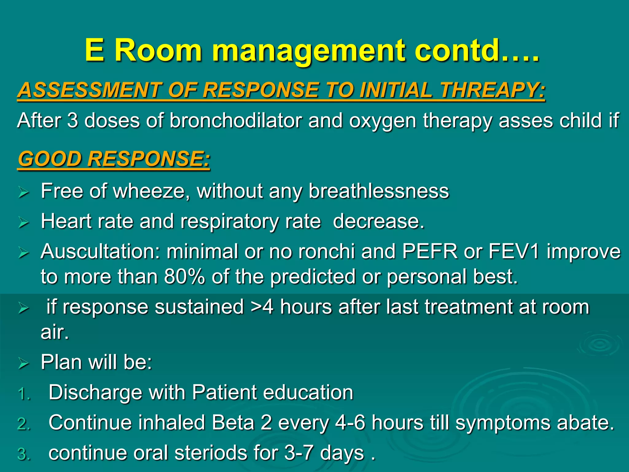 E Room management contd….
ASSESSMENT OF RESPONSE TO INITIAL THREAPY:
After 3 doses of bronchodilator and oxygen therapy asses child if
GOOD RESPONSE:
 Free of wheeze, without any breathlessness
 Heart rate and respiratory rate decrease.
 Auscultation: minimal or no ronchi and PEFR or FEV1 improve
to more than 80% of the predicted or personal best.
 if response sustained >4 hours after last treatment at room
air.
 Plan will be:
1. Discharge with Patient education
2. Continue inhaled Beta 2 every 4-6 hours till symptoms abate.
3. continue oral steriods for 3-7 days .
 