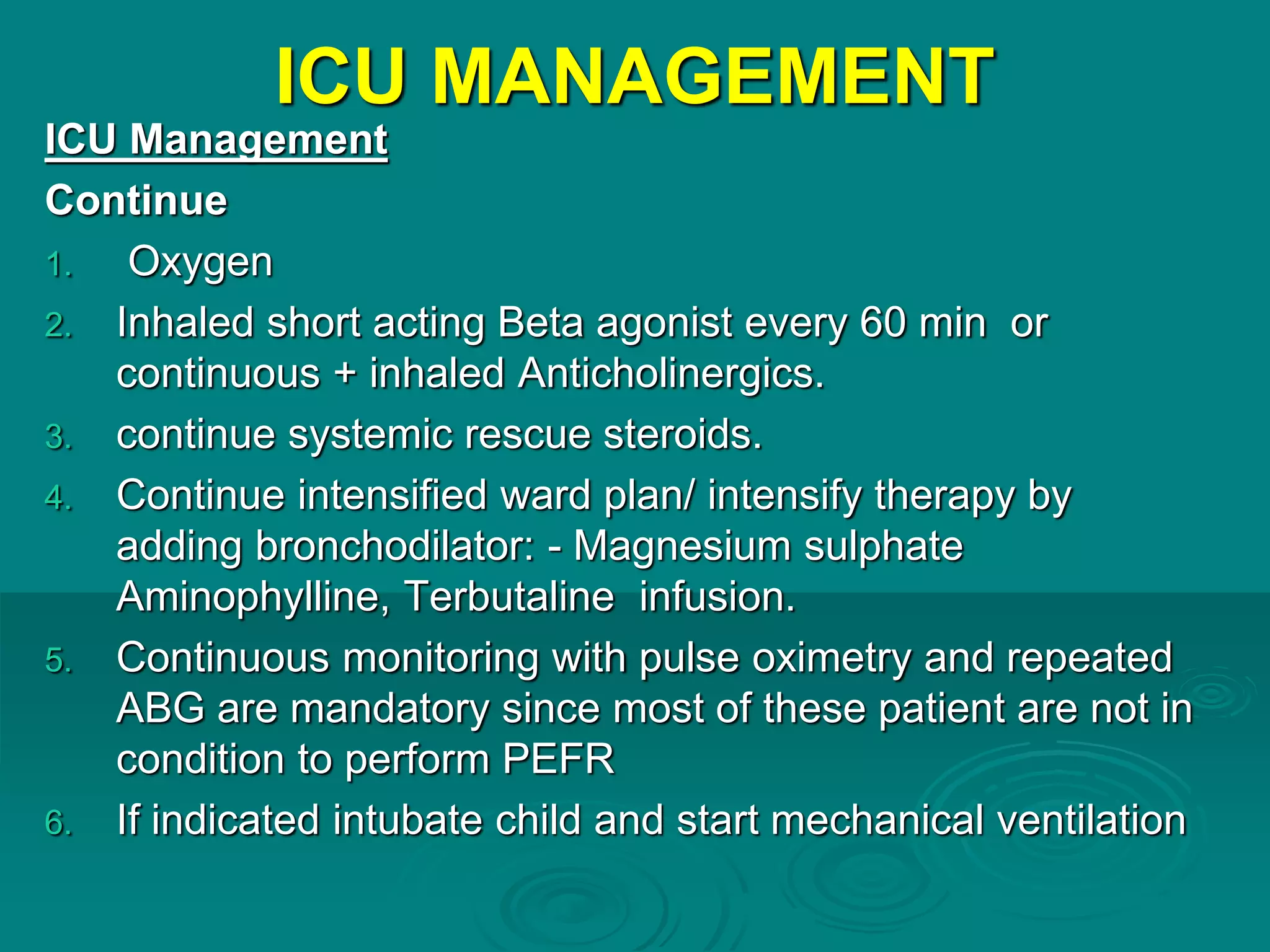 ICU MANAGEMENT
ICU Management
Continue
1. Oxygen
2. Inhaled short acting Beta agonist every 60 min or
continuous + inhaled Anticholinergics.
3. continue systemic rescue steroids.
4. Continue intensified ward plan/ intensify therapy by
adding bronchodilator: - Magnesium sulphate
Aminophylline, Terbutaline infusion.
5. Continuous monitoring with pulse oximetry and repeated
ABG are mandatory since most of these patient are not in
condition to perform PEFR
6. If indicated intubate child and start mechanical ventilation
 