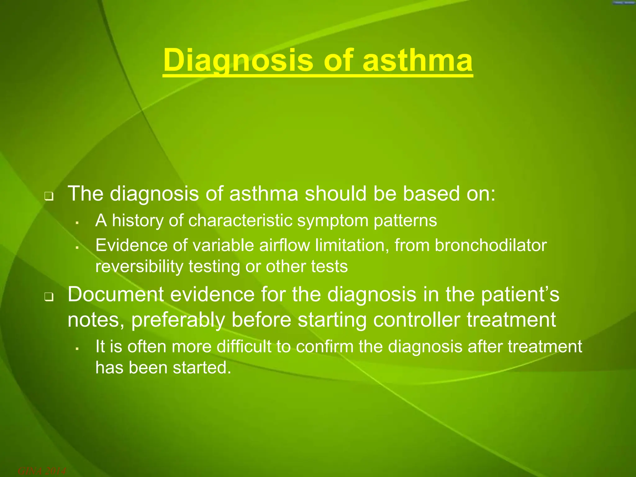 Diagnosis of asthma
❑ The diagnosis of asthma should be based on:
▪ A history of characteristic symptom patterns
▪ Evidence of variable airflow limitation, from bronchodilator
reversibility testing or other tests
❑ Document evidence for the diagnosis in the patient’s
notes, preferably before starting controller treatment
▪ It is often more difficult to confirm the diagnosis after treatment
has been started.
GINA 2014
 