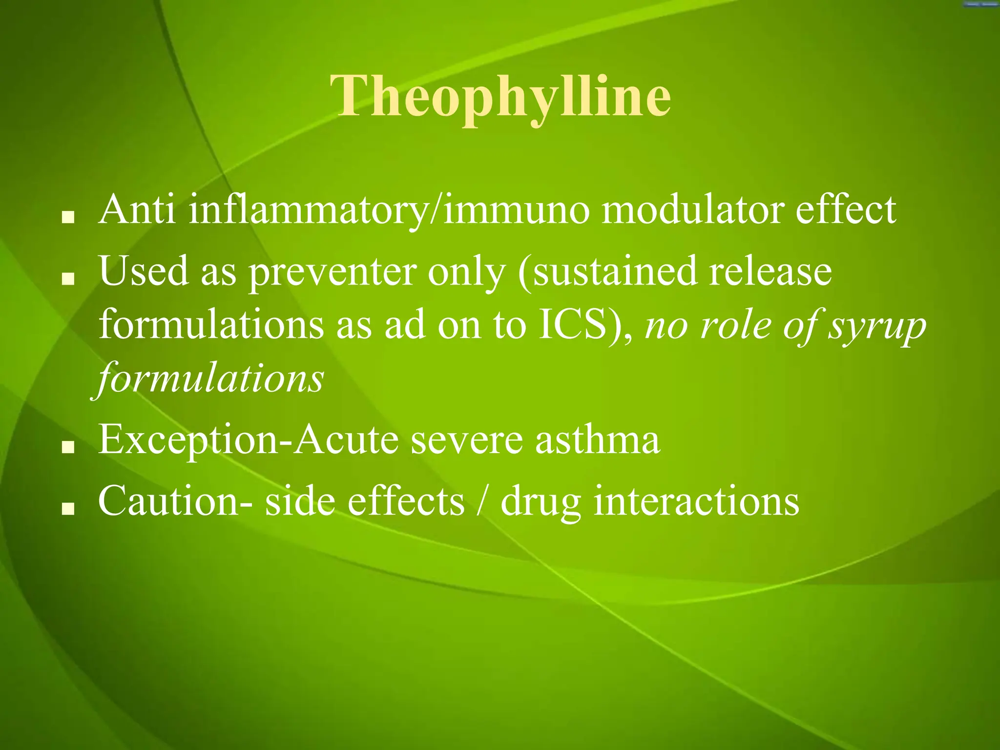 Theophylline
■ Anti inflammatory/immuno modulator effect
■ Used as preventer only (sustained release
formulations as ad on to ICS), no role of syrup
formulations
■ Exception-Acute severe asthma
■ Caution- side effects / drug interactions
 