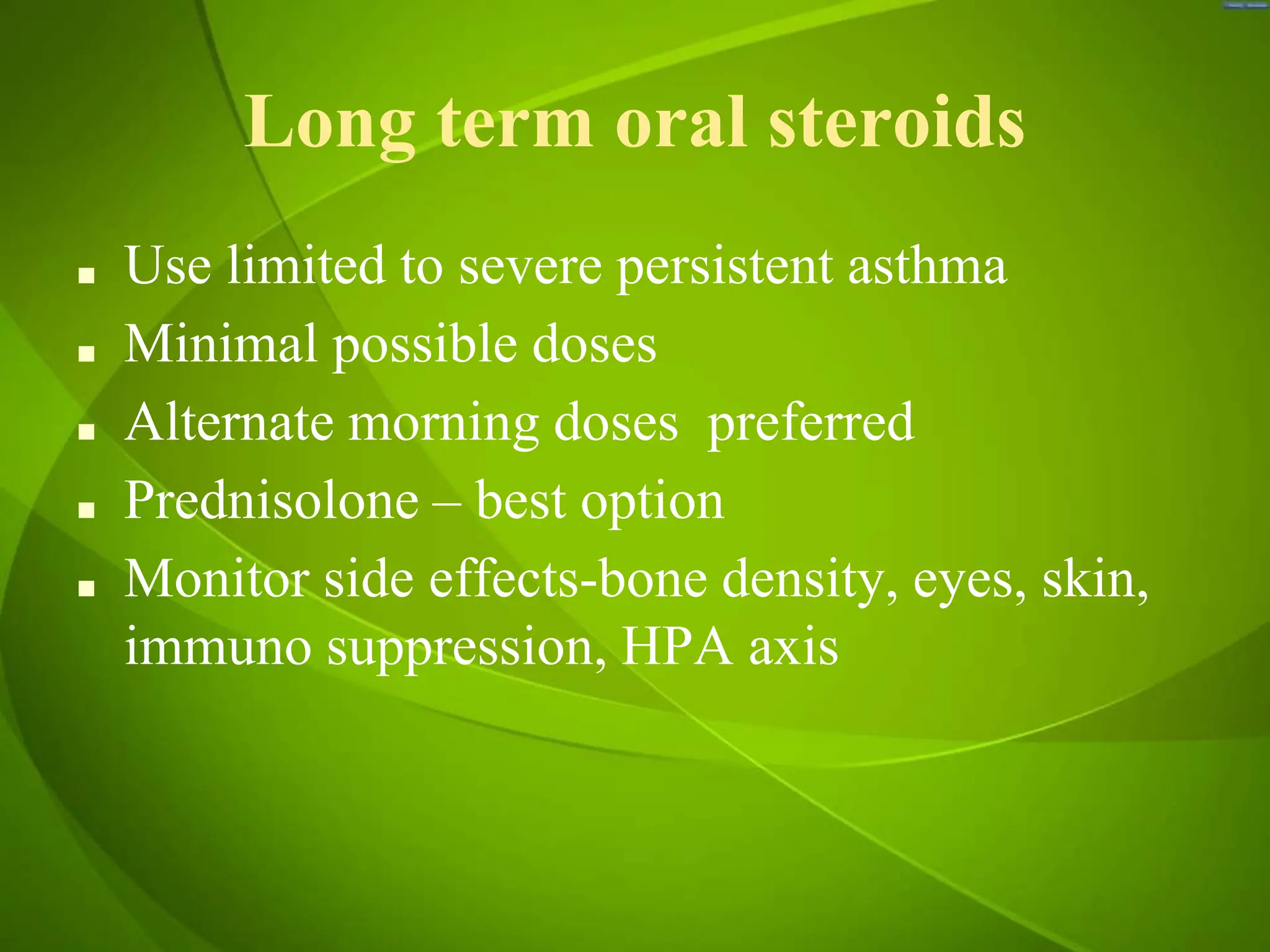 Long term oral steroids
■ Use limited to severe persistent asthma
■ Minimal possible doses
■ Alternate morning doses preferred
■ Prednisolone – best option
■ Monitor side effects-bone density, eyes, skin,
immuno suppression, HPA axis
 