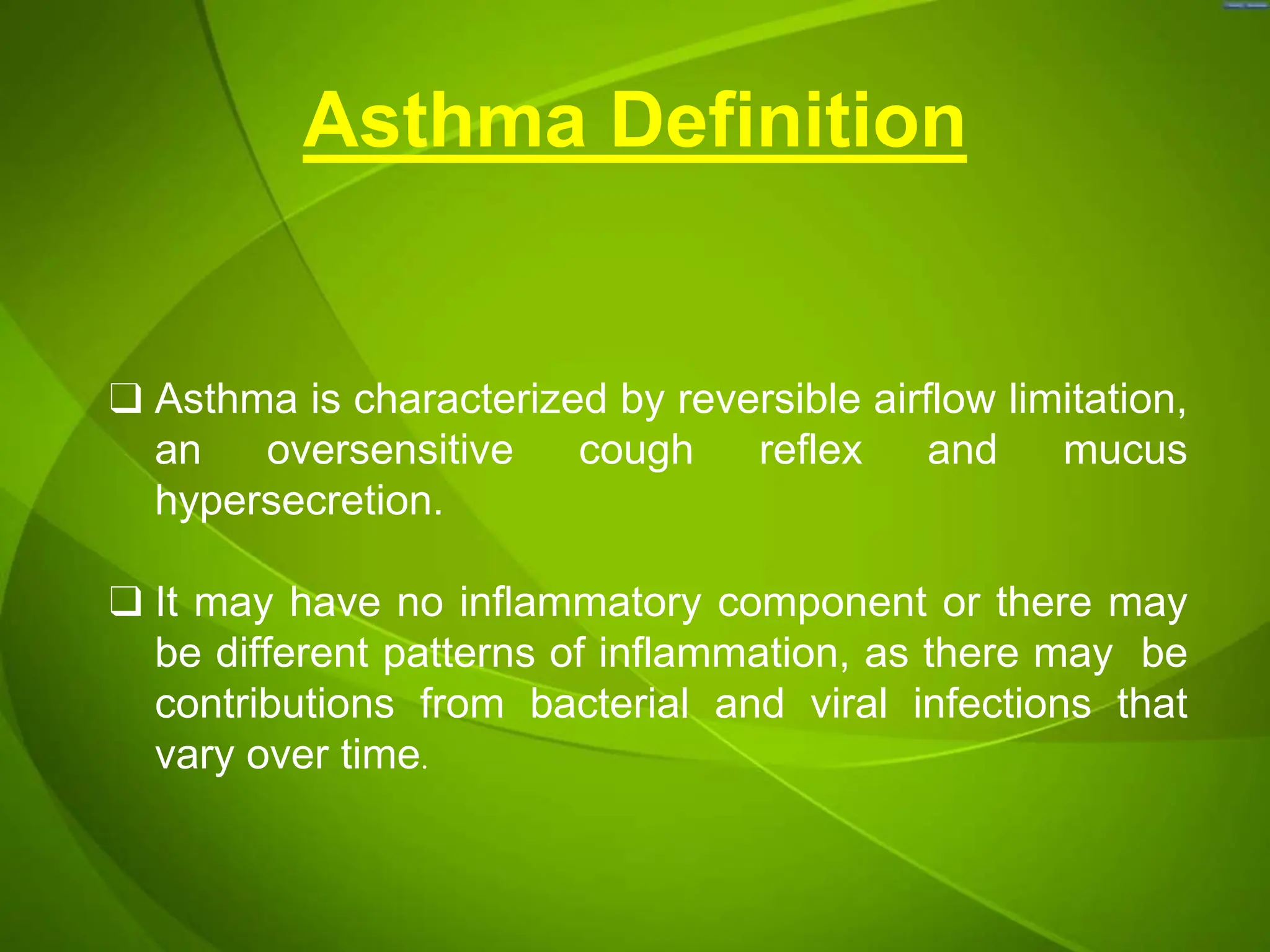 Asthma Definition
❑ Asthma is characterized by reversible airflow limitation,
an oversensitive cough reflex and mucus
hypersecretion.
❑ It may have no inflammatory component or there may
be different patterns of inflammation, as there may be
contributions from bacterial and viral infections that
vary over time.
 