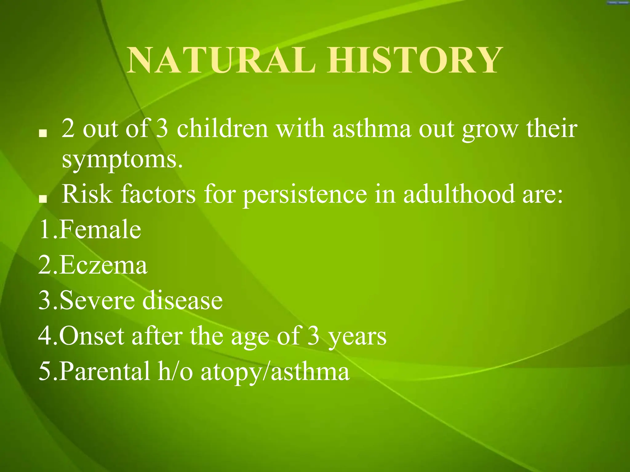 NATURAL HISTORY
■ 2 out of 3 children with asthma out grow their
symptoms.
■ Risk factors for persistence in adulthood are:
1.Female
2.Eczema
3.Severe disease
4.Onset after the age of 3 years
5.Parental h/o atopy/asthma
 