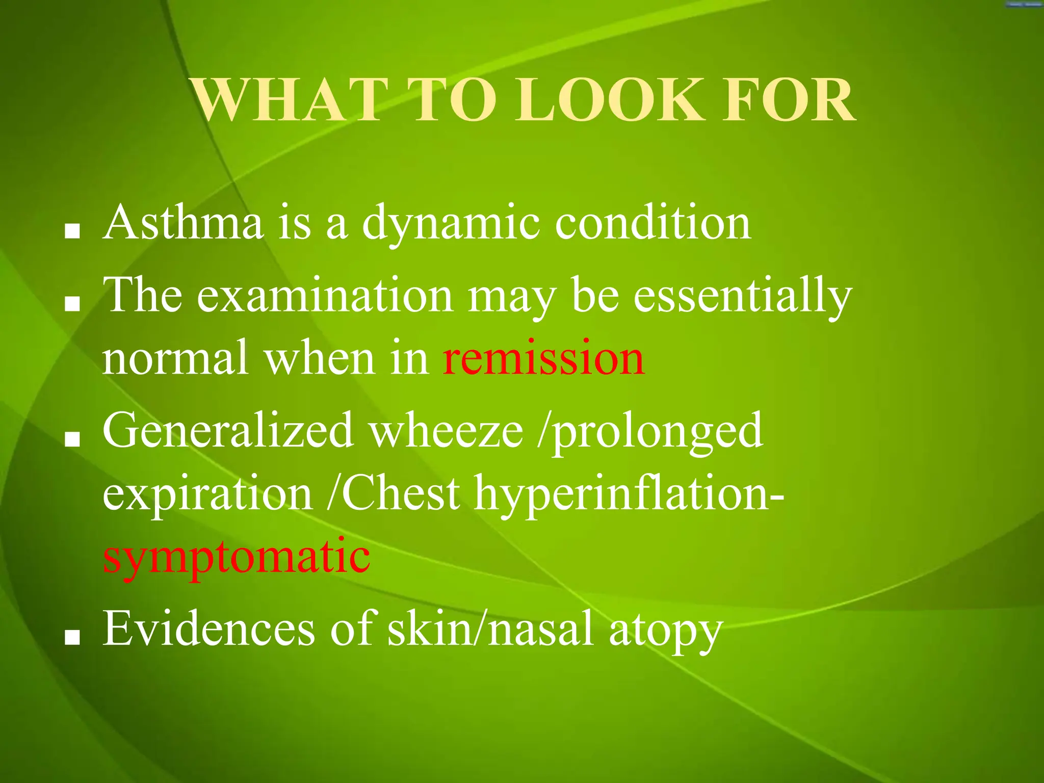 WHAT TO LOOK FOR
■ Asthma is a dynamic condition
■ The examination may be essentially
normal when in remission
■ Generalized wheeze /prolonged
expiration /Chest hyperinflation-
symptomatic
■ Evidences of skin/nasal atopy
 