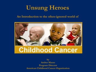 Unsung Heroes
An Introduction to the often-ignored world of




                        by
                    Amber Masso
                 Program Director
       American Childhood Cancer Organization
 