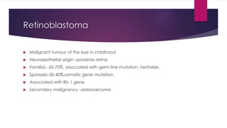Retinoblastoma
 Malignant tumour of the eye in childhood
 Neuroepithelial origin –posterior retina
 Familial,- 60-70%, associated with germ line mutation, heritable.
 Sporadic:30-40%,somatic gene mutation.
 Associated with Rb 1 gene
 Secondary malignancy –osteosarcoma
 