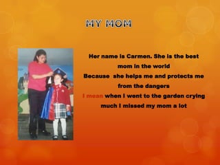 Her name is Carmen. She is the best
mom in the world
Because she helps me and protects me
from the dangers
I mean when I went to the garden crying
much I missed my mom a lot
 