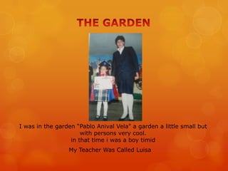 I was in the garden “Pablo Anival Vela" a garden a little small but
with persons very cool.
in that time i was a boy timid
My Teacher Was Called Luisa
 