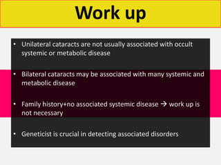 Work up
• Unilateral cataracts are not usually associated with occult
systemic or metabolic disease
• Bilateral cataracts may be associated with many systemic and
metabolic disease
• Family history+no associated systemic disease  work up is
not necessary
• Geneticist is crucial in detecting associated disorders
 