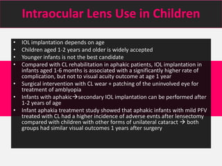 Intraocular Lens Use in Children
• IOL implantation depends on age
• Children aged 1-2 years and older is widely accepted
• Younger infants is not the best candidate
• Compared with CL rehabilitation in aphakic patients, IOL implantation in
infants aged 1-6 months is associated with a significantly higher rate of
complication, but not to visual acuity outcome at age 1 year
• Surgical intervention with CL wear + patching of the uninvolved eye for
treatment of amblyopia
• Infants with aphakicsecondary IOL implantation can be performed after
1-2 years of age
• Infant aphakia treatment study showed that aphakic infants with mild PFV
treated with CL had a higher incidence of adverse evnts after lensectomy
compared with children with other forms of unilateral cataract  both
groups had similar visual outcomes 1 years after surgery
 