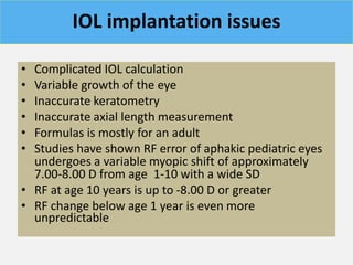 IOL implantation issues
• Complicated IOL calculation
• Variable growth of the eye
• Inaccurate keratometry
• Inaccurate axial length measurement
• Formulas is mostly for an adult
• Studies have shown RF error of aphakic pediatric eyes
undergoes a variable myopic shift of approximately
7.00-8.00 D from age 1-10 with a wide SD
• RF at age 10 years is up to -8.00 D or greater
• RF change below age 1 year is even more
unpredictable
 