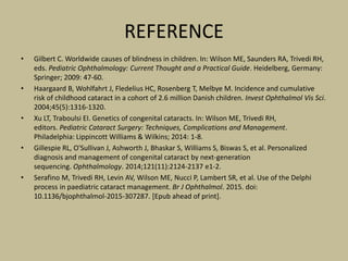 REFERENCE
• Gilbert C. Worldwide causes of blindness in children. In: Wilson ME, Saunders RA, Trivedi RH,
eds. Pediatric Ophthalmology: Current Thought and a Practical Guide. Heidelberg, Germany:
Springer; 2009: 47-60.
• Haargaard B, Wohlfahrt J, Fledelius HC, Rosenberg T, Melbye M. Incidence and cumulative
risk of childhood cataract in a cohort of 2.6 million Danish children. Invest Ophthalmol Vis Sci.
2004;45(5):1316-1320.
• Xu LT, Traboulsi EI. Genetics of congenital cataracts. In: Wilson ME, Trivedi RH,
editors. Pediatric Cataract Surgery: Techniques, Complications and Management.
Philadelphia: Lippincott Williams & Wilkins; 2014: 1-8.
• Gillespie RL, O'Sullivan J, Ashworth J, Bhaskar S, Williams S, Biswas S, et al. Personalized
diagnosis and management of congenital cataract by next-generation
sequencing. Ophthalmology. 2014;121(11):2124-2137 e1-2.
• Serafino M, Trivedi RH, Levin AV, Wilson ME, Nucci P, Lambert SR, et al. Use of the Delphi
process in paediatric cataract management. Br J Ophthalmol. 2015. doi:
10.1136/bjophthalmol-2015-307287. [Epub ahead of print].
 