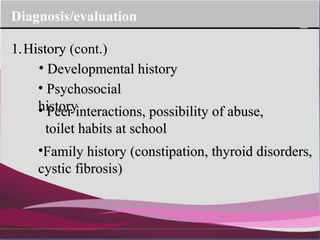 Company Logo
Diagnosis/evaluation
1.History
• Developmental historyDevelopmental history
• PsychosocialPsychosocial
historyhistory• Peer interactions, possibility of abuse,Peer interactions, possibility of abuse,
toilet habits at schooltoilet habits at school
•Family history (constipation, thyroid disorders,Family history (constipation, thyroid disorders,
cystic fibrosis)cystic fibrosis)
1.History (cont.)
 