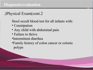 Company Logo
Stool occult blood test for all infants with:Stool occult blood test for all infants with:
• ConstipationConstipation
• Any child with abdominal painAny child with abdominal pain
• Failure to thriveFailure to thrive
•Intermittent diarrheaIntermittent diarrhea
•Family history of colon cancer or colonicFamily history of colon cancer or colonic
polypspolyps
2.Physical Exam(cont.)
Diagnosis/evaluation
 
