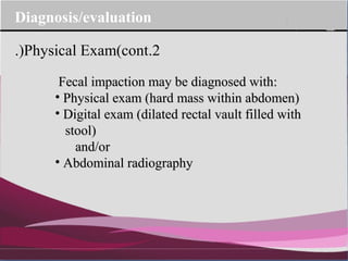 Company Logo
Fecal impaction may be diagnosed with:Fecal impaction may be diagnosed with:
• Physical exam (hard mass within abdomen)Physical exam (hard mass within abdomen)
• Digital exam (dilated rectal vault filled withDigital exam (dilated rectal vault filled with
stool)stool)
and/orand/or
• Abdominal radiographyAbdominal radiography
2.Physical Exam(cont.)
Diagnosis/evaluation
 