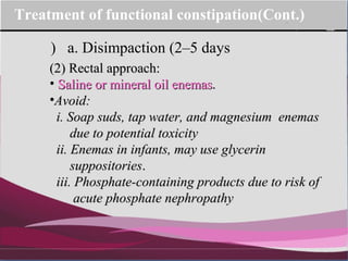 Company Logo
(2) Rectal approach:(2) Rectal approach:
• Saline or mineral oil enemasSaline or mineral oil enemas..
•Avoid:Avoid:
i. Soap suds, tap water, and magnesium enemasi. Soap suds, tap water, and magnesium enemas
due to potential toxicitydue to potential toxicity
ii. Enemas in infants, may use glycerinii. Enemas in infants, may use glycerin
suppositoriessuppositories..
iii. Phosphate-containing products due to risk ofiii. Phosphate-containing products due to risk of
acute phosphate nephropathyacute phosphate nephropathy
a. Disimpaction (2–5 days)
Treatment of functional constipation(Cont.)
 