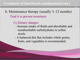 Company Logo
b. Maintenance therapy (usually 3–12 months)
Treatment of functional constipation(Cont.)
Goal is to prevent recurrenceGoal is to prevent recurrence
(1)(1) Dietary changes:Dietary changes:
- Increase intake of fluids and absorbable and- Increase intake of fluids and absorbable and
nonabsorbable carbohydrates to softennonabsorbable carbohydrates to soften
stools.stools.
- A balanced diet that includes whole grains,- A balanced diet that includes whole grains,
fruits, and vegetables is recommended.fruits, and vegetables is recommended.
 