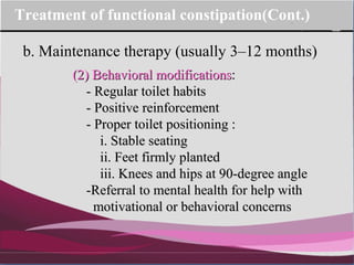 Company Logo
b. Maintenance therapy (usually 3–12 months)
Treatment of functional constipation(Cont.)
(2) Behavioral modifications(2) Behavioral modifications::
- Regular toilet habits- Regular toilet habits
- Positive- Positive reinforcementreinforcement
- Proper toilet positioning :- Proper toilet positioning :
i. Stable seatingi. Stable seating
ii. Feet firmly plantedii. Feet firmly planted
iii. Knees and hips at 90-degree angleiii. Knees and hips at 90-degree angle
-Referral to mental health for help with-Referral to mental health for help with
motivational or behavioral concernsmotivational or behavioral concerns
 