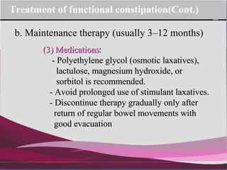 Company Logo
b. Maintenance therapy (usually 3–12 months)
Treatment of functional constipation(Cont.)
(3) Medications(3) Medications::
- Polyethylene glycol (osmotic laxatives),- Polyethylene glycol (osmotic laxatives),
lactulose, magnesium hydroxide, orlactulose, magnesium hydroxide, or
sorbitol is recommended.sorbitol is recommended.
- Avoid prolonged use of stimulant laxatives.- Avoid prolonged use of stimulant laxatives.
- Discontinue therapy gradually only after- Discontinue therapy gradually only after
return of regular bowel movements withreturn of regular bowel movements with
good evacuationgood evacuation
 