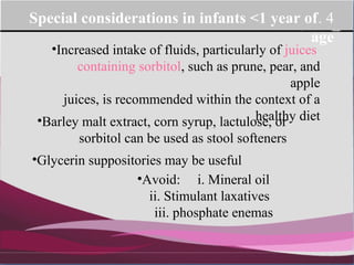 Company Logo
4.Special considerations in infants <1 year of
age
•Increased intake of fluids, particularly of juices
containing sorbitol, such as prune, pear, and
apple
juices, is recommended within the context of a
healthy diet•Barley malt extract, corn syrup, lactulose, or
sorbitol can be used as stool softeners
•Glycerin suppositories may be useful
•Avoid: i. Mineral oil
ii. Stimulant laxatives
iii. phosphate enemas
 