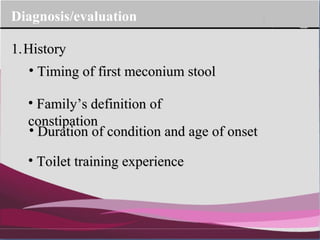 Company Logo
Diagnosis/evaluation
1.1.HistoryHistory
• Timing of first meconium stoolTiming of first meconium stool
• Family’s definition ofFamily’s definition of
constipationconstipation
• Duration of condition and age of onsetDuration of condition and age of onset
• Toilet training experienceToilet training experience
 