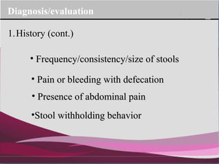 Company Logo
Diagnosis/evaluation
1.History (cont.)
• Frequency/consistency/size of stoolsFrequency/consistency/size of stools
• Pain or bleeding with defecationPain or bleeding with defecation
• Presence of abdominal painPresence of abdominal pain
•Stool withholding behaviorStool withholding behavior
 