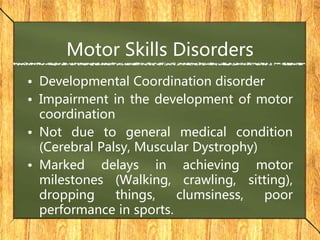 Motor Skills Disorders
• Developmental Coordination disorder
• Impairment in the development of motor
coordination
• Not due to general medical condition
(Cerebral Palsy, Muscular Dystrophy)
• Marked delays in achieving motor
milestones (Walking, crawling, sitting),
dropping things, clumsiness, poor
performance in sports.
 