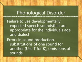 Phonological Disorder
Failure to use developmentally
expected speech soundsthat are
appropriate for the individuals age
and dialect
Errors in sound production,
substitutions of one sound for
another (Use T for K), omissions of
sounds
 