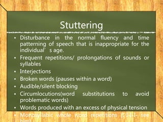 Stuttering
• Disturbance in the normal fluency and time
patterning of speech that is inappropriate for the
individual’s age.
• Frequent repetitions/ prolongations of sounds or
syllables
• Interjections
• Broken words (pauses within a word)
• Audible/silent blocking
• Circumlocutions(word substitutions to avoid
problematic words)
• Words produced with an excess of physical tension
• Monosyllabic whole word repetitions (I-I-I-I- see
 