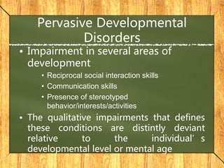 Pervasive Developmental
Disorders
• Impairment in several areas of
development
• Reciprocal social interaction skills
• Communication skills
• Presence of stereotyped
behavior/interests/activities
• The qualitative impairments that defines
these conditions are distintly deviant
relative to the individual’s
developmental level or mental age
 