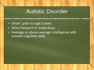 Autistic Disorder
• Onset prior to age 3 years
• More frequent in males/boys
• Average or above average intelligence with
uneven cognitive skills
 