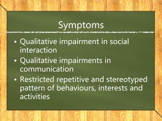 Symptoms
• Qualitative impairment in social
interaction
• Qualitative impairments in
communication
• Restricted repetitive and stereotyped
pattern of behaviours, interests and
activities
 