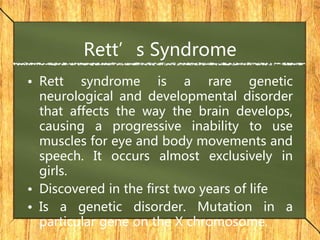 Rett’s Syndrome
• Rett syndrome is a rare genetic
neurological and developmental disorder
that affects the way the brain develops,
causing a progressive inability to use
muscles for eye and body movements and
speech. It occurs almost exclusively in
girls.
• Discovered in the first two years of life
• Is a genetic disorder. Mutation in a
particular gene on the X chromosome.
 