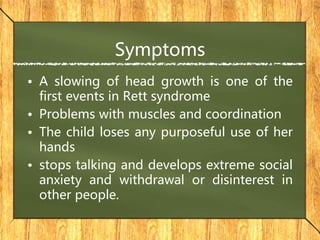 Symptoms
• A slowing of head growth is one of the
first events in Rett syndrome
• Problems with muscles and coordination
• The child loses any purposeful use of her
hands
• stops talking and develops extreme social
anxiety and withdrawal or disinterest in
other people.
 