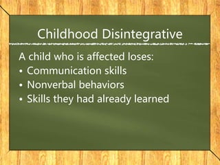 Childhood Disintegrative
A child who is affected loses:
• Communication skills
• Nonverbal behaviors
• Skills they had already learned
 