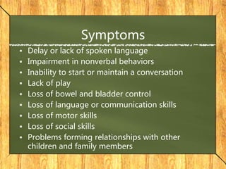 Symptoms
• Delay or lack of spoken language
• Impairment in nonverbal behaviors
• Inability to start or maintain a conversation
• Lack of play
• Loss of bowel and bladder control
• Loss of language or communication skills
• Loss of motor skills
• Loss of social skills
• Problems forming relationships with other
children and family members
 