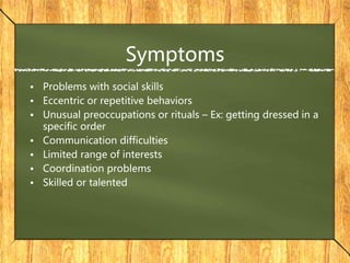 Symptoms
• Problems with social skills
• Eccentric or repetitive behaviors
• Unusual preoccupations or rituals – Ex: getting dressed in a
specific order
• Communication difficulties
• Limited range of interests
• Coordination problems
• Skilled or talented
 