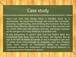 Case study
Lisa's son Jack had always been a handful. Even as a
preschooler, he would tear through the house like a tornado,
shouting, roughhousing, and climbing the furniture. No toy or
activity ever held his interest for more than a few minutes and
he would often dart off without warning, seemingly unaware
of the dangers of a busy street or a crowded mall.
It was exhausting to parent Jack, but Lisa hadn't been too
concerned back then. Boys will be boys, she figured. But at
age 8, he was no easier to handle. It was a struggle to get Jack
to settle down long enough to complete even the simplest
tasks, from chores to homework. When his teacher's
comments about his inattention and disruptive behavior in
class became too frequent to ignore.
 