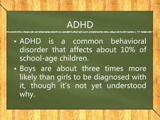 ADHD
• ADHD is a common behavioral
disorder that affects about 10% of
school-age children.
• Boys are about three times more
likely than girls to be diagnosed with
it, though it's not yet understood
why.
 