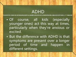 ADHD
• Of course, all kids (especially
younger ones) act this way at times,
particularly when they're anxious or
excited.
• But the difference with ADHD is that
symptoms are present over a longer
period of time and happen in
different settings.
 